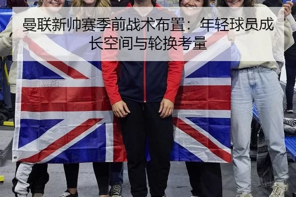 曼联新帅赛季前战术布置：年轻球员成长空间与轮换考量